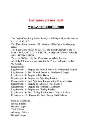 For more classes visit
www.snaptutorial.com
The Entire Case Study is due Sunday at Midnight Mountain time at
the end of Week 3.
This Case Study is worth 100 points or 10% of your final course
grade.
This Case Study relates to TCO's D and E and Chapters 3 and 4.
MAKE SURE TO COMPLETE ALL REQUIREMENTS WHICH
ARE LISTED BELOW.
There are 10 Sheets in the Workbook including this one.
All of the Information you need for the Project is located in this
Workbook.
Requirements
Requirement 1 - Prepare the Journal Entries in the General Journal
Requirement 2 - Post Journal Entries to the General Ledger
Requirement 3 - Prepare a Trial Balance
Requirement 4 - Prepare the Adjusting Entries
Requirement 5 - Post Adjusting Entries to the General Ledger
Requirement 6 - Prepare an Adjusted Trial Balance
Requirement 7 - Prepare the Financial Statements
Requirement 8 - Prepare the Closing Entries
Requirement 9 - Post Closing Entries to the General Ledger
Requirement 10 - Prepare the Post Closing Trial Balance
Sheet in Workbook
Journal Entries
General Ledger
Trial Balance
Adjusting Entries
General Ledger
 