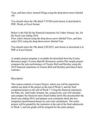 Year, and then select Annual Filings using the drop-down arrow labeled
All.
You should select the 10k dated 7/15/2014,and choose to download in
PDF, Word, or Excel format.
Below is the link for the financial statements for Under Armour, Inc. for
the fiscal year ending 2014.
First, select Annual using the drop-down arrow labeled View, and then
select 2015 using the drop-down arrow labeled Year.
You should select the 10k dated 2/20/2015, and choose to download it in
PDF or Excel format.
A sample project template is available for download from the Course
Resources page’s Course-Specific Resources section.The sample project
compares the ratio performance of Tootsie Roll and Hershey using the
2014 financial statements of Tootsie Roll and Hershey provided at their
websites.
Description
This course contains a Course Project, where you will be required to
submit one draft of the project at the end of Week 5, and the final
completed project at the end of Week 7. Using the financial statements
for Nike, Inc. and Under Armour, Inc.,respectively, you will calculate
and compare the financial ratios listed further down this documentfor the
fiscal year ending 2014, and prepare your comments about the two
companies’performancesbased on your ratio calculations. The entire
project will be graded by the instructor at the end of the final submission
in Week 7, and one grade will be assigned for the entire project.
 