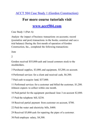 ACCT 504 Case Study 1 (Gordon Construction)
For more course tutorials visit
www.acct504.com
Case Study 1 (Part A)
Analyze the impact of business transactions on accounts; record
(journalize and post) transactions in the books; construct and use a
trial balance) During the first month of operation of Gordon
Construction, Inc., completed the following transactions:
June
2
Gordon received $55,000 cash and issued common stock to the
stockholders.
3 Purchased supplies, $3,000, and equipment, $5,200, on account.
4 Performed services for a client and received cash, $6,300.
7 Paid cash to acquire land, $37,000.
11 Performed services for a customer and billed the customer, $1,200.
Johnson expects to collect within one month.
16 Paid partial for the equipment purchased June 3 on account $2,800.
17 Paid the telephone bill, $230.
18 Received partial payment from customer on account, $700.
22 Paid the water and electricity bills, $400.
29 Received $5,000 cash for repairing the pipes of a customer.
30 Paid employee salary, $4,300.
 
