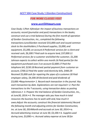 ACCT 504 Case Study 1 (Gordon Construction)
FOR MORE CLASSES VISIT
www.acct504mart.com
Case Study 1 (Part A)Analyze the impact of business transactions on
accounts; record (journalize and post) transactions in the books;
construct and use a trial balance) During the first month of operation
of Gordon Construction, Inc., completed the following
transactions:June2Gordon received $55,000 cash and issued common
stock to the stockholders.3 Purchased supplies, $3,000, and
equipment, $5,200, on account.4 Performed services for a client and
received cash, $6,300.7 Paid cash to acquire land, $37,000.11
Performed services for a customer and billed the customer, $1,200.
Johnson expects to collect within one month.16 Paid partial for the
equipment purchased June 3 on account $2,800.17 Paid the
telephone bill, $230.18 Received partial payment from customer on
account, $700.22 Paid the water and electricity bills, $400.29
Received $5,000 cash for repairing the pipes of a customer.30 Paid
employee salary, $4,300.30 Declared and paid dividends of
$3,000.▸Requirements• 1. Record each transaction in the journal. Key
each transaction by date. Explanations are not required.• 2. Post the
transactions to the T-accounts, using transaction dates as posting
references.• 3. Prepare the trial balance of Gordon Construction, Inc.,
at June30, 2014.• 4. The manager asks you how much in total
resources the business has to work with and, how much it
owes.Adjust the accounts; construct the financial statements) Record
the following month end adjusting entries for Gordon Construction,
Inc. at June 30, 2014Month end accruals at June 30, 2014:• a.
Accrued advertising revenue at June 30, $3,100.• b. Supplies used
during June, $3,090.• c. Accrued salary expense at June 30 for
 