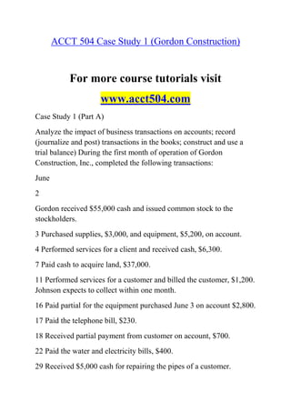 ACCT 504 Case Study 1 (Gordon Construction)
For more course tutorials visit
www.acct504.com
Case Study 1 (Part A)
Analyze the impact of business transactions on accounts; record
(journalize and post) transactions in the books; construct and use a
trial balance) During the first month of operation of Gordon
Construction, Inc., completed the following transactions:
June
2
Gordon received $55,000 cash and issued common stock to the
stockholders.
3 Purchased supplies, $3,000, and equipment, $5,200, on account.
4 Performed services for a client and received cash, $6,300.
7 Paid cash to acquire land, $37,000.
11 Performed services for a customer and billed the customer, $1,200.
Johnson expects to collect within one month.
16 Paid partial for the equipment purchased June 3 on account $2,800.
17 Paid the telephone bill, $230.
18 Received partial payment from customer on account, $700.
22 Paid the water and electricity bills, $400.
29 Received $5,000 cash for repairing the pipes of a customer.
 