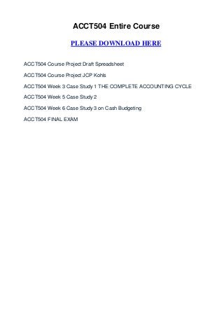 ACCT504 Entire Course

                  PLEASE DOWNLOAD HERE


ACCT504 Course Project Draft Spreadsheet

ACCT504 Course Project JCP Kohls

ACCT504 Week 3 Case Study 1 THE COMPLETE ACCOUNTING CYCLE

ACCT504 Week 5 Case Study 2

ACCT504 Week 6 Case Study 3 on Cash Budgeting

ACCT504 FINAL EXAM
 