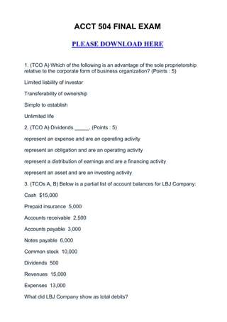 ACCT 504 FINAL EXAM

                       PLEASE DOWNLOAD HERE


1. (TCO A) Which of the following is an advantage of the sole proprietorship
relative to the corporate form of business organization? (Points : 5)

Limited liability of investor

Transferability of ownership

Simple to establish

Unlimited life

2. (TCO A) Dividends _____. (Points : 5)

represent an expense and are an operating activity

represent an obligation and are an operating activity

represent a distribution of earnings and are a financing activity

represent an asset and are an investing activity

3. (TCOs A, B) Below is a partial list of account balances for LBJ Company:

Cash $15,000

Prepaid insurance 5,000

Accounts receivable 2,500

Accounts payable 3,000

Notes payable 6,000

Common stock 10,000

Dividends 500

Revenues 15,000

Expenses 13,000

What did LBJ Company show as total debits?
 