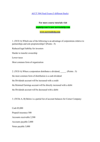 ACCT 504 Final Exam (3 different finals)
For more course tutorials visit
uophelp.com is now newtonhelp.com
www.newtonhelp.com
1. (TCO A) Which one of the following is an advantage of corporations relative to
partnerships and sole proprietorships? (Points : 5)
Reduced legal liability for investors
Harder to transfer ownership
Lower taxes
Most common form of organization
2. (TCO A) When a corporation distributes a dividend, _____. (Points : 5)
the most common form of distribution is a cash dividend
the Dividends account will be increased with a credit
the Retained Earnings account will be directly increased with a debit
the Dividends account will be decreased with a debit
3. (TCOs A, B) Below is a partial list of account balances for Cerner Company:
Cash $5,000
Prepaid insurance 500
Accounts receivable 2,500
Accounts payable 2,000
Notes payable 3,000
 