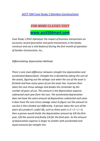 ACCT 504 Case Study 1 (Gordon Construction)
FOR MORE CLASSES VISIT
www.acct504mart.com
Case Study 1 (Part A)Analyze the impact of business transactions on
accounts; record (journalize and post) transactions in the books;
construct and use a trial balance) During the first month of operation
of Gordon Construction, Inc.,
Differentiating Depreciation Methods
There is one main difference between straight line depreciation and
accelerated depreciation. Straight line is decided by taking the cost of
the assets, figuring out the salvage cost when the use of the asset is
finished and how many years of use the asset has. A person then
takes the cost minus salvage and divides the remainder by the
number of years of use. This amount is the depreciation expense
subtracted each year from the cost. The accelerated depreciation
does not have the same amount of deprecation subtracted each year.
It does have the cost minus salvage value to figure out the amount to
use but is then divided out differently. A person takes the sum of the
years of a product’s useful life, such as three years is 3 + 2 + 1 = 6,
then a person would divide the depreciation amount by 3/6 the first
year, 2/6 the second and finally 1/6 for the final year. So the amount
of depreciation expense is larger to smaller with accelerated and
equal amounts for straight line.
 