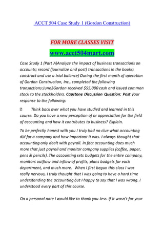 ACCT 504 Case Study 1 (Gordon Construction)
FOR MORE CLASSES VISIT
www.acct504mart.com
Case Study 1 (Part A)Analyze the impact of business transactions on
accounts; record (journalize and post) transactions in the books;
construct and use a trial balance) During the first month of operation
of Gordon Construction, Inc., completed the following
transactions:June2Gordon received $55,000 cash and issued common
stock to the stockholders. Capstone Discussion Question: Post your
response to the following:
Think back over what you have studied and learned in this
course. Do you have a new perception of or appreciation for the field
of accounting and how it contributes to business? Explain.
To be perfectly honest with you I truly had no clue what accounting
did for a company and how important it was. I always thought that
accounting only dealt with payroll. In fact accounting does much
more that just payroll and monitor company supplies (coffee, paper,
pens & pencils). The accounting sets budgets for the entire company,
monitors outflow and inflow of profits, plans budgets for each
department, and much more. When I first begun this class I was
really nervous, I truly thought that I was going to have a hard time
understanding the accounting but I happy to say that I was wrong. I
understood every part of this course.
On a personal note I would like to thank you Jess. If it wasn't for your
 