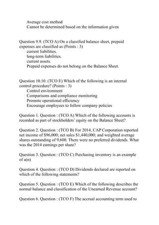 Average cost method
Cannot be determined based on the information given
Question 9.9. (TCO A) On a classified balance sheet, prepaid
expenses are classified as (Points : 3)
current liabilities.
long-term liabilities.
current assets.
Prepaid expenses do not belong on the Balance Sheet.
Question 10.10. (TCO E) Which of the following is an internal
control procedure? (Points : 3)
Control environment
Comparisons and compliance monitoring
Promote operational efficiency
Encourage employees to follow company policies
Question 1. Question : (TCO A) Which of the following accounts is
recorded as part of stockholders’ equity on the Balance Sheet?
Question 2. Question : (TCO B) For 2014, CAP Corporation reported
net income of $96,000; net sales $1,440,000; and weighted average
shares outstanding of 9,600. There were no preferred dividends. What
was the 2014 earnings per share?
Question 3. Question : (TCO C) Purchasing inventory is an example
of a(n)
Question 4. Question : (TCO D) Dividends declared are reported on
which of the following statements?
Question 5. Question : (TCO E) Which of the following describes the
normal balance and classification of the Unearned Revenue account?
Question 6. Question : (TCO F) The accrual accounting term used to
 