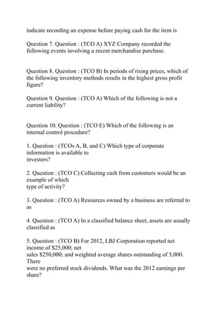indicate recording an expense before paying cash for the item is
Question 7. Question : (TCO A) XYZ Company recorded the
following events involving a recent merchandise purchase.
Question 8. Question : (TCO B) In periods of rising prices, which of
the following inventory methods results in the highest gross profit
figure?
Question 9. Question : (TCO A) Which of the following is not a
current liability?
Question 10. Question : (TCO E) Which of the following is an
internal control procedure?
1. Question : (TCOs A, B, and C) Which type of corporate
information is available to
investors?
2. Question : (TCO C) Collecting cash from customers would be an
example of which
type of activity?
3. Question : (TCO A) Resources owned by a business are referred to
as
4. Question : (TCO A) In a classified balance sheet, assets are usually
classified as
5. Question : (TCO B) For 2012, LBJ Corporation reported net
income of $25,000; net
sales $250,000; and weighted average shares outstanding of 5,000.
There
were no preferred stock dividends. What was the 2012 earnings per
share?
 