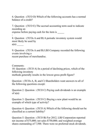 6. Question : (TCO D) Which of the following accounts has a normal
balance of a credit?
7. Question : (TCO E) The accrual accounting term used to indicate
recording an
expense before paying cash for the item is _____
:
8. Question : (TCOs A and B) A periodic inventory system would
most likely be used by
a(n) _____
9. Question : (TCOs A and B) LBJ Company recorded the following
events involving a
recent purchase of merchandise.
Comments:
10. Question : (TCO A) In a period of declining prices, which of the
following inventory
methods generally results in the lowest gross profit figure?
Question : (TCOs A, B, and C) Shareholders want answers to all of
the following questions except:
Question 2. Question : (TCO C) Paying cash dividends is an example
of a(n)
Question 3. Question : (TCO C) Buying a new plant would be an
example of which type of activity?
Question 4. Question : (TCO A) Which of the following should not be
classified as a current liability?
Question 5. Question : (TCO B) For 2012, LBJ Corporation reported
net income of $75,000; net sales $750,000; and weighted average
shares outstanding of 7,500. There were no preferred stock dividends.
 