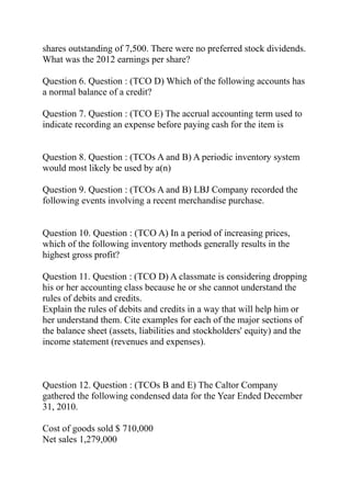 shares outstanding of 7,500. There were no preferred stock dividends.
What was the 2012 earnings per share?
Question 6. Question : (TCO D) Which of the following accounts has
a normal balance of a credit?
Question 7. Question : (TCO E) The accrual accounting term used to
indicate recording an expense before paying cash for the item is
Question 8. Question : (TCOs A and B) A periodic inventory system
would most likely be used by a(n)
Question 9. Question : (TCOs A and B) LBJ Company recorded the
following events involving a recent merchandise purchase.
Question 10. Question : (TCO A) In a period of increasing prices,
which of the following inventory methods generally results in the
highest gross profit?
Question 11. Question : (TCO D) A classmate is considering dropping
his or her accounting class because he or she cannot understand the
rules of debits and credits.
Explain the rules of debits and credits in a way that will help him or
her understand them. Cite examples for each of the major sections of
the balance sheet (assets, liabilities and stockholders' equity) and the
income statement (revenues and expenses).
Question 12. Question : (TCOs B and E) The Caltor Company
gathered the following condensed data for the Year Ended December
31, 2010.
Cost of goods sold $ 710,000
Net sales 1,279,000
 