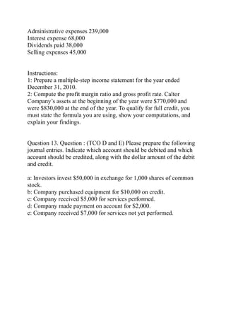 Administrative expenses 239,000
Interest expense 68,000
Dividends paid 38,000
Selling expenses 45,000
Instructions:
1: Prepare a multiple-step income statement for the year ended
December 31, 2010.
2: Compute the profit margin ratio and gross profit rate. Caltor
Company’s assets at the beginning of the year were $770,000 and
were $830,000 at the end of the year. To qualify for full credit, you
must state the formula you are using, show your computations, and
explain your findings.
Question 13. Question : (TCO D and E) Please prepare the following
journal entries. Indicate which account should be debited and which
account should be credited, along with the dollar amount of the debit
and credit.
a: Investors invest $50,000 in exchange for 1,000 shares of common
stock.
b: Company purchased equipment for $10,000 on credit.
c: Company received $5,000 for services performed.
d: Company made payment on account for $2,000.
e: Company received $7,000 for services not yet performed.
 