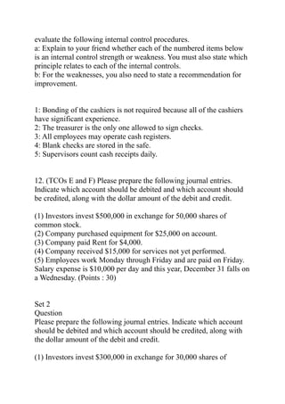 evaluate the following internal control procedures.
a: Explain to your friend whether each of the numbered items below
is an internal control strength or weakness. You must also state which
principle relates to each of the internal controls.
b: For the weaknesses, you also need to state a recommendation for
improvement.
1: Bonding of the cashiers is not required because all of the cashiers
have significant experience.
2: The treasurer is the only one allowed to sign checks.
3: All employees may operate cash registers.
4: Blank checks are stored in the safe.
5: Supervisors count cash receipts daily.
12. (TCOs E and F) Please prepare the following journal entries.
Indicate which account should be debited and which account should
be credited, along with the dollar amount of the debit and credit.
(1) Investors invest $500,000 in exchange for 50,000 shares of
common stock.
(2) Company purchased equipment for $25,000 on account.
(3) Company paid Rent for $4,000.
(4) Company received $15,000 for services not yet performed.
(5) Employees work Monday through Friday and are paid on Friday.
Salary expense is $10,000 per day and this year, December 31 falls on
a Wednesday. (Points : 30)
Set 2
Question
Please prepare the following journal entries. Indicate which account
should be debited and which account should be credited, along with
the dollar amount of the debit and credit.
(1) Investors invest $300,000 in exchange for 30,000 shares of
 