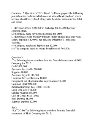 Question 12. Question : (TCOs B and D) Please prepare the following
journal entries. Indicate which account should be debited and which
account should be credited, along with the dollar amount of the debit
and credit.
(1) Investors invest $300,000 in exchange for 30,000 shares of
common stock.
(2) Company made payment on account for $500.
(3) Employees work Monday through Friday and are paid on Friday.
Salary expense is $20,000 per day, and December 31 falls on a
Tuesday.
(4) Company purchased Supplies for $2,000.
(5) The company needs to record Supplies used for $500.
Question 3
.The following items are taken from the financial statements of BGS
Company for 2012:
Cash $500,000
Accounts Receivable 200,000
Supplies 70,000
Accounts Payable 147,300
Unearned Service Revenue 18,000
Equipment, net of accumulated depreciation 212,000
Common Stock 500,000
Retained Earnings 12/31/2011 78,300
Long-term debt 142,400
Service revenue 240,000
Cost of Goods Sold 72,000
Rent expense 36,000
Supplies expense 12,000
Set 2
14. (TCO D) The following items are taken from the financial
statements of SRW Company for 2012:
 