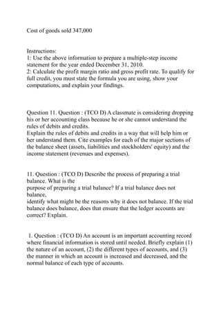 Cost of goods sold 347,000
Instructions:
1: Use the above information to prepare a multiple-step income
statement for the year ended December 31, 2010.
2: Calculate the profit margin ratio and gross profit rate. To qualify for
full credit, you must state the formula you are using, show your
computations, and explain your findings.
Question 11. Question : (TCO D) A classmate is considering dropping
his or her accounting class because he or she cannot understand the
rules of debits and credits.
Explain the rules of debits and credits in a way that will help him or
her understand them. Cite examples for each of the major sections of
the balance sheet (assets, liabilities and stockholders' equity) and the
income statement (revenues and expenses).
11. Question : (TCO D) Describe the process of preparing a trial
balance. What is the
purpose of preparing a trial balance? If a trial balance does not
balance,
identify what might be the reasons why it does not balance. If the trial
balance does balance, does that ensure that the ledger accounts are
correct? Explain.
1. Question : (TCO D) An account is an important accounting record
where financial information is stored until needed. Briefly explain (1)
the nature of an account, (2) the different types of accounts, and (3)
the manner in which an account is increased and decreased, and the
normal balance of each type of accounts.
 
