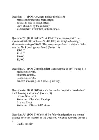 Question 1.1. (TCO A) Assets include (Points : 3)
prepaid insurance and prepaid rent.
dividends paid to shareholders.
loans obtained by the company.
stockholders’ investment in the business.
Question 2.2. (TCO B) For 2014, CAP Corporation reported net
income of $96,000; net sales $1,440,000; and weighted average
shares outstanding of 9,600. There were no preferred dividends. What
was the 2014 earnings per share? (Points : 3)
$100.00
$150.00
$10.00
$15.00
Question 3.3. (TCO C) Issuing debt is an example of a(n) (Points : 3)
operating activity.
investing activity.
financing activity.
noncash investing and financing activity.
Question 4.4. (TCO D) Dividends declared are reported on which of
the following statements? (Points : 3)
Income Statement
Statement of Retained Earnings
Balance Sheet
Statement of Financial Position
Question 5.5. (TCO E) Which of the following describes the normal
balance and classification of the Unearned Revenue account? (Points :
3)
Credit, liability
 