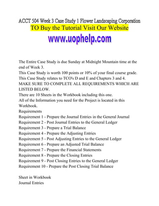 TO Buy the Tutorial Visit Our Website

The Entire Case Study is due Sunday at Midnight Mountain time at the
end of Week 3.
This Case Study is worth 100 points or 10% of your final course grade.
This Case Study relates to TCO's D and E and Chapters 3 and 4.
MAKE SURE TO COMPLETE ALL REQUIREMENTS WHICH ARE
LISTED BELOW.
There are 10 Sheets in the Workbook including this one.
All of the Information you need for the Project is located in this
Workbook.
Requirements
Requirement 1 - Prepare the Journal Entries in the General Journal
Requirement 2 - Post Journal Entries to the General Ledger
Requirement 3 - Prepare a Trial Balance
Requirement 4 - Prepare the Adjusting Entries
Requirement 5 - Post Adjusting Entries to the General Ledger
Requirement 6 - Prepare an Adjusted Trial Balance
Requirement 7 - Prepare the Financial Statements
Requirement 8 - Prepare the Closing Entries
Requirement 9 - Post Closing Entries to the General Ledger
Requirement 10 - Prepare the Post Closing Trial Balance
Sheet in Workbook
Journal Entries

 