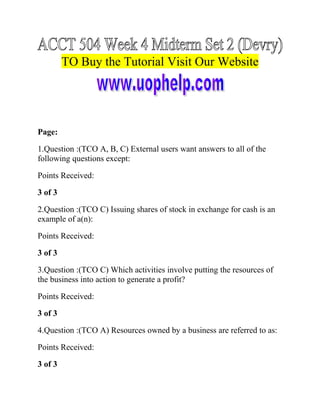 TO Buy the Tutorial Visit Our Website

Page:
1.Question :(TCO A, B, C) External users want answers to all of the
following questions except:
Points Received:
3 of 3
2.Question :(TCO C) Issuing shares of stock in exchange for cash is an
example of a(n):
Points Received:
3 of 3
3.Question :(TCO C) Which activities involve putting the resources of
the business into action to generate a profit?
Points Received:
3 of 3
4.Question :(TCO A) Resources owned by a business are referred to as:
Points Received:
3 of 3

 