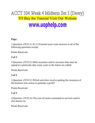 TO Buy the Tutorial Visit Our Website

Page:
1.Question :(TCO A, B, C) External users want answers to all of the
following questions except:
Points Received:
3 of 3
2.Question :(TCO C) Debt securities sold to investors that must be
repaid at a particular date some years in the future are called:
Points Received:
3 of 3
3.Question :(TCO C) Which activities involve putting the resources of
the business into action to generate a profit?
Points Received:
3 of 3
4.Question :(TCO A) The cost of assets consumed or services used is
also known as:
Points Received:

 