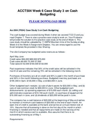 ACCT504 Week 6 Case Study 3 on Cash
                   Budgeting

                     PLEASE DOWNLOAD HERE


Acct504 (FI504) Case Study 3 on Cash Budgeting

The cash budget was covered during Week 4 when we covered TCO D and you
read Chapter 7. There is also a practice case study to work on. Your Professor
will provide the solution to the practice case study at the end of Week 5. This
case study should be uploaded by 11:59PM Mountain time of the Sunday ending
Week 6 to the Week 6 Assignment Dropbox. You are encouraged to use the
Excel template file provided in Doc Sharing.

The LBJ Company has budgeted sales revenues as follows:

April May June
Credit sales $94,000 $89,500 $75,000
Cash sales 48,000 75,000 57,000
Total sales $142,000 $164,500 $132,000

Past experience indicates that 30% of the credit sales will be collected in the
month of sale and the remaining 70% will be collected in the following month.

Purchases of inventory are all on credit and 40% is paid in the month of purchase
and 60% in the month following purchase. Budgeted inventory purchases are
$195,000 in April, $135,000 in May, and $63,000 in June.

Other budgeted cash receipts: (a) sale of plant assets for $33,000 in May, and (b)
sale of new common stock for $50,000 in June. Other budgeted cash
disbursements: (a) operating expenses of $15,000 each month, (b) selling and
administrative expenses of $10,150 each month, (c) purchase of equipment for
$19,000 cash in June, and (d) dividends of $20,000 will be paid in June.

The company has a cash balance of $20,000 at the beginning of May and wishes
to maintain a minimum cash balance of $20,000 at the end of each month. An
open line of credit is available at the bank and carries an annual interest rate of
10%. Assume that all borrowing is done on the first day of the month in which
financing is needed and that all repayments are made on the last day of the
month in which excess cash is available. Also assume that there is no
outstanding financing as of May 1.

Requirements:
 