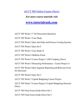 ACCT 505 Entire Course (New)
For more course tutorials visit
www.tutorialrank.com
ACCT 505 Week 1-7 All Discussion Questions
ACCT 505 Week 1 Case Study
ACCT 505 Week 2 Quiz Job Order and Process Costing Systems
ACCT 505 Week 2 Quiz Set 2
ACCT 505 Week 3 Case Study II
ACCT 505 Week 4 Midterm Exam
ACCT 505 Week 5 Course Project 1 LBJ Company (New)
ACCT 505 Week 5 Measuring Performance - Course Project A
ACCT 505 Week 6 Quiz Segment Reporting and Relevant Costs
for Decisions
ACCT 505 Week 6 Quiz Set 2
ACCT 505 Week 7 Capital Budgeting Course Project
ACCT 505 Week 7 Course Project 2 Capital Budgeting Decision
(New)
ACCT 505 Final Exam Guide (New) Set 1
ACCT 505 Final Exam Guide (New) Set 2
 