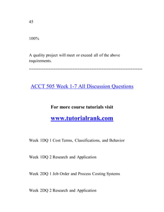 45
100%
A quality project will meet or exceed all of the above
requirements.
===============================================
ACCT 505 Week 1-7 All Discussion Questions
For more course tutorials visit
www.tutorialrank.com
Week 1DQ 1 Cost Terms, Classifications, and Behavior
Week 1DQ 2 Research and Application
Week 2DQ 1 Job Order and Process Costing Systems
Week 2DQ 2 Research and Application
 