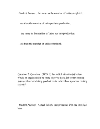 Student Answer: the same as the number of units completed.
less than the number of units put into production.
the same as the number of units put into production.
less than the number of units completed.
Question 2. Question : (TCO B) For which situation(s) below
would an organization be more likely to use a job-order costing
system of accumulating product costs rather than a process costing
system?
Student Answer: A steel factory that processes iron ore into steel
bars
 