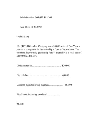 Administration $63,450 $65,500
Rent $65,317 $63,904
(Points : 25)
10. (TCO H) Lindon Company uses 10,000 units of Part Y each
year as a component in the assembly of one of its products. The
company is presently producing Part Y internally at a total cost of
$100,000 as follows.
Direct materials............................................... $20,000
Direct labor...................................................... 40,000
Variable manufacturing overhead...................... 16,000
Fixed manufacturing overhead.......................
24,000
 