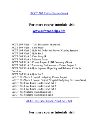 ACCT 505 Entire Course (New)
For more course tutorials visit
www.newtonhelp.com
ACCT 505 Week 1-7 All Discussion Questions
ACCT 505 Week 1 Case Study
ACCT 505 Week 2 Quiz Job Order and Process Costing Systems
ACCT 505 Week 2 Quiz Set 2
ACCT 505 Week 3 Case Study II
ACCT 505 Week 4 Midterm Exam
ACCT 505 Week 5 Course Project 1 LBJ Company (New)
ACCT 505 Week 5 Measuring Performance - Course Project A
ACCT 505 Week 6 Quiz Segment Reporting and Relevant Costs for
Decisions
ACCT 505 Week 6 Quiz Set 2
ACCT 505 Week 7 Capital Budgeting Course Project
ACCT 505 Week 7 Course Project 2 Capital Budgeting Decision (New)
ACCT 505 Final Exam Guide (New) Set 1
ACCT 505 Final Exam Guide (New) Set 2
ACCT 505 Final Exam Guide (New) Set 3
ACCT 505 Midterm Exam (New) Set 1
ACCT 505 Midterm Exam (New) Set 2
===============================================
ACCT 505 Final Exam (New) All 3 Set
For more course tutorials visit
 