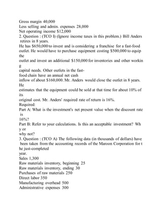 Gross margin 40,000
Less selling and admin. expenses 28,000
Net operating income $12,000
2. Question : (TCO I) (Ignore income taxes in this problem.) Bill Anders
retires in 8 years.
He has $650,000 to invest and is considering a franchise for a fast-food
outlet. He would have to purchase equipment costing $500,000 to equip
the
outlet and invest an additional $150,000 for inventories and other workin
g
capital needs. Other outlets in the fast-
food chain have an annual net cash
inflow of about $160,000. Mr. Anders would close the outlet in 8 years.
He
estimates that the equipment could be sold at that time for about 10% of
its
original cost. Mr. Anders' required rate of return is 16%.
Required:
Part A: What is the investment's net present value when the discount rate
is
16%?
Part B: Refer to your calculations. Is this an acceptable investment? Wh
y or
why not?
3. Question : (TCO A) The following data (in thousands of dollars) have
been taken from the accounting records of the Maroon Corporation for t
he just-completed
year.
Sales 1,300
Raw materials inventory, beginning 25
Raw materials inventory, ending 30
Purchases of raw materials 250
Direct labor 350
Manufacturing overhead 500
Administrative expenses 300
 