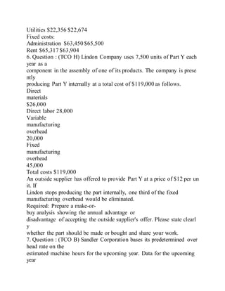 Utilities $22,356 $22,674
Fixed costs:
Administration $63,450 $65,500
Rent $65,317 $63,904
6. Question : (TCO H) Lindon Company uses 7,500 units of Part Y each
year as a
component in the assembly of one of its products. The company is prese
ntly
producing Part Y internally at a total cost of $119,000 as follows.
Direct
materials
$26,000
Direct labor 28,000
Variable
manufacturing
overhead
20,000
Fixed
manufacturing
overhead
45,000
Total costs $119,000
An outside supplier has offered to provide Part Y at a price of $12 per un
it. If
Lindon stops producing the part internally, one third of the fixed
manufacturing overhead would be eliminated.
Required: Prepare a make-or-
buy analysis showing the annual advantage or
disadvantage of accepting the outside supplier's offer. Please state clearl
y
whether the part should be made or bought and share your work.
7. Question : (TCO B) Sandler Corporation bases its predetermined over
head rate on the
estimated machine hours for the upcoming year. Data for the upcoming
year
 