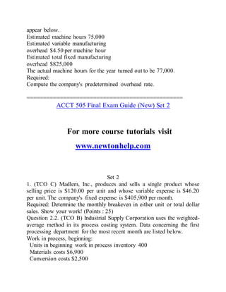 appear below.
Estimated machine hours 75,000
Estimated variable manufacturing
overhead $4.50 per machine hour
Estimated total fixed manufacturing
overhead $825,000
The actual machine hours for the year turned out to be 77,000.
Required:
Compute the company's predetermined overhead rate.
===============================================
ACCT 505 Final Exam Guide (New) Set 2
For more course tutorials visit
www.newtonhelp.com
Set 2
1. (TCO C) Madlem, Inc., produces and sells a single product whose
selling price is $120.00 per unit and whose variable expense is $46.20
per unit. The company's fixed expense is $405,900 per month.
Required: Determine the monthly breakeven in either unit or total dollar
sales. Show your work! (Points : 25)
Question 2.2. (TCO B) Industrial Supply Corporation uses the weighted-
average method in its process costing system. Data concerning the first
processing department for the most recent month are listed below.
Work in process, beginning:
Units in beginning work in process inventory 400
Materials costs $6,900
Conversion costs $2,500
 