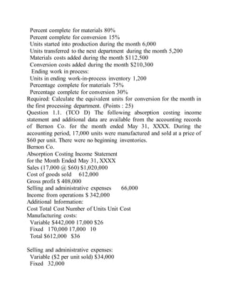 Percent complete for materials 80%
Percent complete for conversion 15%
Units started into production during the month 6,000
Units transferred to the next department during the month 5,200
Materials costs added during the month $112,500
Conversion costs added during the month $210,300
Ending work in process:
Units in ending work-in-process inventory 1,200
Percentage complete for materials 75%
Percentage complete for conversion 30%
Required: Calculate the equivalent units for conversion for the month in
the first processing department. (Points : 25)
Question 1.1. (TCO D) The following absorption costing income
statement and additional data are available from the accounting records
of Bernon Co. for the month ended May 31, XXXX. During the
accounting period, 17,000 units were manufactured and sold at a price of
$60 per unit. There were no beginning inventories.
Bernon Co.
Absorption Costing Income Statement
for the Month Ended May 31, XXXX
Sales (17,000 @ $60) $1,020,000
Cost of goods sold 612,000
Gross profit $ 408,000
Selling and administrative expenses 66,000
Income from operations $ 342,000
Additional Information:
Cost Total Cost Number of Units Unit Cost
Manufacturing costs:
Variable $442,000 17,000 $26
Fixed 170,000 17,000 10
Total $612,000 $36
Selling and administrative expenses:
Variable ($2 per unit sold) $34,000
Fixed 32,000
 