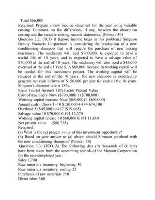 Total $66,000
Required: Prepare a new income statement for the year using variable
costing. Comment on the differences, if any, between the absorption
costing and the variable costing income statements. (Points : 30)
Question 2.2. (TCO I) (Ignore income taxes in this problem.) Simpson
Beauty Products Corporation is considering the production of a new
conditioning shampoo that will require the purchase of new mixing
machinery. The machinery will cost $700,000, is expected to have a
useful life of 10 years, and is expected to have a salvage value of
$70,000 at the end of 10 years. The machinery will also need a $45,000
overhaul at the end of Year 5. A $60,000 increase in working capital will
be needed for this investment project. The working capital will be
released at the end of the 10 years. The new shampoo is expected to
generate net cash inflows of $150,000 per year for each of the 10 years.
Simpson's discount rate is 18%.
Items Year(s) Amount 18% Factor Present Value
Cost of machinery Now ($700,000) 1 ($700,000)
Working capital increase Now ($60,000) 1 ($60,000)
Annual cash inflows 1–10 $150,000 4.494 674,100
Overhaul 5 ($45,000) 0.437 ($19,665)
Salvage value 10 $70,000 0.191 13,370
Working capital release 10 $60,000 0.191 11,460
Net present value ($80,735)
Required:
(a) What is the net present value of this investment opportunity?
(b) Based on your answer to (a) above, should Simpson go ahead with
the new conditioning shampoo? (Points : 30)
Question 3.3. (TCO A) The following data (in thousands of dollars)
have been taken from the accounting records of the Maroon Corporation
for the just-completed year.
Sales 1,700
Raw materials inventory, beginning 50
Raw materials inventory, ending 25
Purchases of raw materials 210
Direct labor 360
 