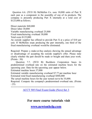 Question 6.6. (TCO H) McMullen Co. uses 10,000 units of Part X
each year as a component in the assembly of one of its products. The
company is presently producing Part X internally at a total cost of
$125,000 as follows.
Direct materials $40,000
Direct labor 30,000
Variable manufacturing overhead 25,000
Fixed manufacturing overhead 30,000
Total costs $125,000
An outside supplier has offered to provide Part X at a price of $10 per
unit. If McMullen stops producing the part internally, one third of the
fixed manufacturing overhead would be eliminated.
Required: Prepare a make-or-buy analysis showing the annual advantage
or disadvantage of accepting the outside supplier's offer. Please state
clearly whether the part should be made or bought and share your work.
(Points : 30)
Question 7.7. (TCO B) Buckhorn Corporation bases its
predetermined overhead rate on the estimated machine hours for the
upcoming year. Data for the upcoming year appear below.
Estimated machine hours 37,000
Estimated variable manufacturing overhead $7.77 per machine hour
Estimated total fixed manufacturing overhead $888,000
The actual machine hours for the year turned out to be 35,000.
Required: Compute the company's predetermined overhead rate. (Points
: 25)
===============================================
ACCT 505 Final Exam Guide (New) Set 3
For more course tutorials visit
www.newtonhelp.com
 