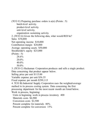 (TCO E) Preparing purchase orders is a(n) (Points : 5)
batch-level activity.
product-level activity.
unit-level activity.
organization sustaining activity.
2. (TCO G) Given the following data, what would ROI be?
Sales $70,000
Net operating income $10,000
Contribution margin $20,000
Average operating assets $50,000
Stockholder's equity $25,000
(Points : 5)
28.6%
20.0%
40.0%
50.0%
3. (TCO C) Heckaman Corporation produces and sells a single product.
Data concerning that product appear below.
Selling price per unit $115.00
Variable expense per unit $56.35
Fixed expense per month $299,115
4. TCO B) Industrial Supply Corporation uses the weighted-average
method in its process costing system. Data concerning the first
processing department for the most recent month are listed below.
Work in process, beginning:
Units in beginning work in process inventory 400
Materials costs $6,900
Conversion costs $2,500
Percent complete for materials 80%
Percent complete for conversion 15%
 