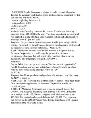 5. (TCO D) Topple Company produces a single product. Operating
data for the company and its absorption costing income statement for the
last year are presented below.
Units in beginning inventory 0
Units produced 9,000
Units sold 7,000
Sales $100,000
Variable manufacturing costs are $4 per unit. Fixed manufacturing
overhead totals $18,000 for the year. The fixed manufacturing overhead
was applied at a rate of $2 per unit. Variable selling and administrative
expenses were $1 per unit sold.
Required: Prepare a new income statement for the year using variable
costing. Comment on the differences between the absorption costing and
the variable costing income statements. (Points : 30)
6. (TCO I) (Ignore income taxes in this problem.) Simpson Beauty
Products Corporation is considering the production of a new
conditioning shampoo that will require the purchase of new mixing
machinery. The machinery will cost $700,000, is
Required:
Part A: What is the net present value of this investment opportunity?
Part B: Based on your answer to (a) above, should Simpson go ahead
with the new conditioning shampoo? (Points : 30)
PART B:
Simpson should not go ahead and purchase the shampoo machine since
the NPV is negative.
7. (TCO A) The following data (in thousands of dollars) have been taken
from the accounting records of Karmana Corporation for the just-
completed year.
8. (TCO F) Matuseski Corporation is preparing its cash budget for
October. The budgeted beginning cash balance is $54,000. Budgeted
cash receipts total $127,000 and budgeted cash disbursements total
$99,000. The desired ending cash balance is $100,000. The company
can borrow up to $150,000 at any time from a local bank, with interest
not due until the following month.
 
