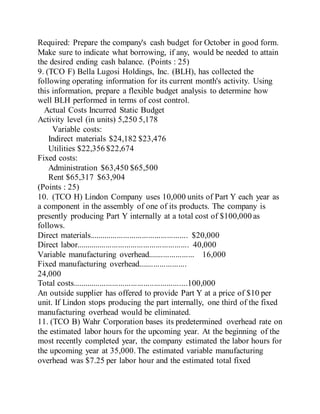 Required: Prepare the company's cash budget for October in good form.
Make sure to indicate what borrowing, if any, would be needed to attain
the desired ending cash balance. (Points : 25)
9. (TCO F) Bella Lugosi Holdings, Inc. (BLH), has collected the
following operating information for its current month's activity. Using
this information, prepare a flexible budget analysis to determine how
well BLH performed in terms of cost control.
Actual Costs Incurred Static Budget
Activity level (in units) 5,250 5,178
Variable costs:
Indirect materials $24,182 $23,476
Utilities $22,356 $22,674
Fixed costs:
Administration $63,450 $65,500
Rent $65,317 $63,904
(Points : 25)
10. (TCO H) Lindon Company uses 10,000 units of Part Y each year as
a component in the assembly of one of its products. The company is
presently producing Part Y internally at a total cost of $100,000 as
follows.
Direct materials............................................... $20,000
Direct labor...................................................... 40,000
Variable manufacturing overhead...................... 16,000
Fixed manufacturing overhead.......................
24,000
Total costs.......................................................100,000
An outside supplier has offered to provide Part Y at a price of $10 per
unit. If Lindon stops producing the part internally, one third of the fixed
manufacturing overhead would be eliminated.
11. (TCO B) Wahr Corporation bases its predetermined overhead rate on
the estimated labor hours for the upcoming year. At the beginning of the
most recently completed year, the company estimated the labor hours for
the upcoming year at 35,000. The estimated variable manufacturing
overhead was $7.25 per labor hour and the estimated total fixed
 