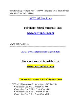 manufacturing overhead was $585,000. The actual labor hours for the
year turned out to be 33,000.
===============================================
ACCT 505 Final Exam
For more course tutorials visit
www.newtonhelp.com
ACCT 505 Final Exam
===============================================
ACCT 505 Midterm Exam (New) 6 Sets
For more course tutorials visit
www.newtonhelp.com
This Tutorial contains 6 Sets of Midterm Exam
1. (TCO A) Direct material cost is a part of (Points : 6)
Conversion Cost NO.... Prime Cost NO.
Conversion Cost YES.... Prime Cost NO.
Conversion Cost YES.... Prime Cost YES.
Conversion Cost NO.... Prime Cost YES.
 