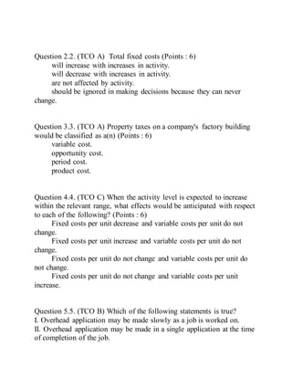 Question 2.2. (TCO A) Total fixed costs (Points : 6)
will increase with increases in activity.
will decrease with increases in activity.
are not affected by activity.
should be ignored in making decisions because they can never
change.
Question 3.3. (TCO A) Property taxes on a company's factory building
would be classified as a(n) (Points : 6)
variable cost.
opportunity cost.
period cost.
product cost.
Question 4.4. (TCO C) When the activity level is expected to increase
within the relevant range, what effects would be anticipated with respect
to each of the following? (Points : 6)
Fixed costs per unit decrease and variable costs per unit do not
change.
Fixed costs per unit increase and variable costs per unit do not
change.
Fixed costs per unit do not change and variable costs per unit do
not change.
Fixed costs per unit do not change and variable costs per unit
increase.
Question 5.5. (TCO B) Which of the following statements is true?
I. Overhead application may be made slowly as a job is worked on.
II. Overhead application may be made in a single application at the time
of completion of the job.
 