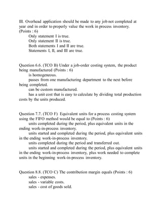 III. Overhead application should be made to any job not completed at
year end in order to properly value the work in process inventory.
(Points : 6)
Only statement I is true.
Only statement II is true.
Both statements I and II are true.
Statements I, II, and III are true.
Question 6.6. (TCO B) Under a job-order costing system, the product
being manufactured (Points : 6)
is homogeneous.
passes from one manufacturing department to the next before
being completed.
can be custom manufactured.
has a unit cost that is easy to calculate by dividing total production
costs by the units produced.
Question 7.7. (TCO F) Equivalent units for a process costing system
using the FIFO method would be equal to (Points : 6)
units completed during the period, plus equivalent units in the
ending work-in-process inventory.
units started and completed during the period, plus equivalent units
in the ending work-in-process inventory.
units completed during the period and transferred out.
units started and completed during the period, plus equivalent units
in the ending work-in-process inventory, plus work needed to complete
units in the beginning work-in-process inventory.
Question 8.8. (TCO C) The contribution margin equals (Points : 6)
sales - expenses.
sales - variable costs.
sales - cost of goods sold.
 