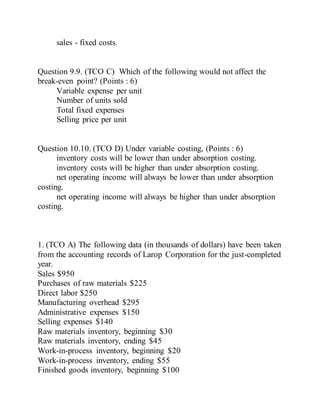 sales - fixed costs.
Question 9.9. (TCO C) Which of the following would not affect the
break-even point? (Points : 6)
Variable expense per unit
Number of units sold
Total fixed expenses
Selling price per unit
Question 10.10. (TCO D) Under variable costing, (Points : 6)
inventory costs will be lower than under absorption costing.
inventory costs will be higher than under absorption costing.
net operating income will always be lower than under absorption
costing.
net operating income will always be higher than under absorption
costing.
1. (TCO A) The following data (in thousands of dollars) have been taken
from the accounting records of Larop Corporation for the just-completed
year.
Sales $950
Purchases of raw materials $225
Direct labor $250
Manufacturing overhead $295
Administrative expenses $150
Selling expenses $140
Raw materials inventory, beginning $30
Raw materials inventory, ending $45
Work-in-process inventory, beginning $20
Work-in-process inventory, ending $55
Finished goods inventory, beginning $100
 