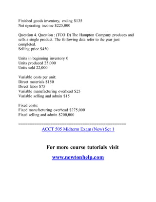 Finished goods inventory, ending $135
Net operating income $225,000
Question 4. Question : (TCO D) The Hampton Company produces and
sells a single product. The following data refer to the year just
completed.
Selling price $450
Units in beginning inventory 0
Units produced 25,000
Units sold 22,000
Variable costs per unit:
Direct materials $150
Direct labor $75
Variable manufacturing overhead $25
Variable selling and admin $15
Fixed costs:
Fixed manufacturing overhead $275,000
Fixed selling and admin $200,000
===============================================
ACCT 505 Midterm Exam (New) Set 1
For more course tutorials visit
www.newtonhelp.com
 