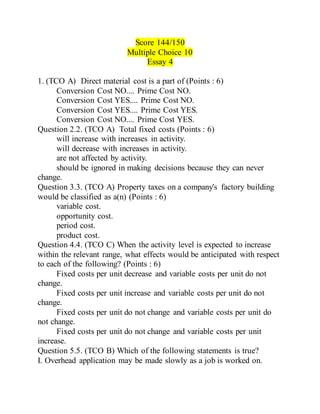 Score 144/150
Multiple Choice 10
Essay 4
1. (TCO A) Direct material cost is a part of (Points : 6)
Conversion Cost NO.... Prime Cost NO.
Conversion Cost YES.... Prime Cost NO.
Conversion Cost YES.... Prime Cost YES.
Conversion Cost NO.... Prime Cost YES.
Question 2.2. (TCO A) Total fixed costs (Points : 6)
will increase with increases in activity.
will decrease with increases in activity.
are not affected by activity.
should be ignored in making decisions because they can never
change.
Question 3.3. (TCO A) Property taxes on a company's factory building
would be classified as a(n) (Points : 6)
variable cost.
opportunity cost.
period cost.
product cost.
Question 4.4. (TCO C) When the activity level is expected to increase
within the relevant range, what effects would be anticipated with respect
to each of the following? (Points : 6)
Fixed costs per unit decrease and variable costs per unit do not
change.
Fixed costs per unit increase and variable costs per unit do not
change.
Fixed costs per unit do not change and variable costs per unit do
not change.
Fixed costs per unit do not change and variable costs per unit
increase.
Question 5.5. (TCO B) Which of the following statements is true?
I. Overhead application may be made slowly as a job is worked on.
 
