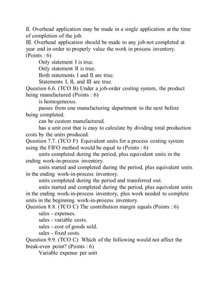 II. Overhead application may be made in a single application at the time
of completion of the job.
III. Overhead application should be made to any job not completed at
year end in order to properly value the work in process inventory.
(Points : 6)
Only statement I is true.
Only statement II is true.
Both statements I and II are true.
Statements I, II, and III are true.
Question 6.6. (TCO B) Under a job-order costing system, the product
being manufactured (Points : 6)
is homogeneous.
passes from one manufacturing department to the next before
being completed.
can be custom manufactured.
has a unit cost that is easy to calculate by dividing total production
costs by the units produced.
Question 7.7. (TCO F) Equivalent units for a process costing system
using the FIFO method would be equal to (Points : 6)
units completed during the period, plus equivalent units in the
ending work-in-process inventory.
units started and completed during the period, plus equivalent units
in the ending work-in-process inventory.
units completed during the period and transferred out.
units started and completed during the period, plus equivalent units
in the ending work-in-process inventory, plus work needed to complete
units in the beginning work-in-process inventory.
Question 8.8. (TCO C) The contribution margin equals (Points : 6)
sales - expenses.
sales - variable costs.
sales - cost of goods sold.
sales - fixed costs.
Question 9.9. (TCO C) Which of the following would not affect the
break-even point? (Points : 6)
Variable expense per unit
 
