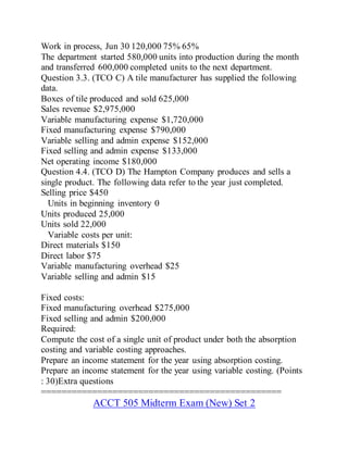 Work in process, Jun 30 120,000 75% 65%
The department started 580,000 units into production during the month
and transferred 600,000 completed units to the next department.
Question 3.3. (TCO C) A tile manufacturer has supplied the following
data.
Boxes of tile produced and sold 625,000
Sales revenue $2,975,000
Variable manufacturing expense $1,720,000
Fixed manufacturing expense $790,000
Variable selling and admin expense $152,000
Fixed selling and admin expense $133,000
Net operating income $180,000
Question 4.4. (TCO D) The Hampton Company produces and sells a
single product. The following data refer to the year just completed.
Selling price $450
Units in beginning inventory 0
Units produced 25,000
Units sold 22,000
Variable costs per unit:
Direct materials $150
Direct labor $75
Variable manufacturing overhead $25
Variable selling and admin $15
Fixed costs:
Fixed manufacturing overhead $275,000
Fixed selling and admin $200,000
Required:
Compute the cost of a single unit of product under both the absorption
costing and variable costing approaches.
Prepare an income statement for the year using absorption costing.
Prepare an income statement for the year using variable costing. (Points
: 30)Extra questions
===============================================
ACCT 505 Midterm Exam (New) Set 2
 