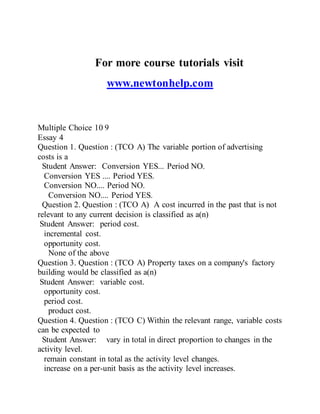 For more course tutorials visit
www.newtonhelp.com
Multiple Choice 10 9
Essay 4
Question 1. Question : (TCO A) The variable portion of advertising
costs is a
Student Answer: Conversion YES... Period NO.
Conversion YES .... Period YES.
Conversion NO.... Period NO.
Conversion NO.... Period YES.
Question 2. Question : (TCO A) A cost incurred in the past that is not
relevant to any current decision is classified as a(n)
Student Answer: period cost.
incremental cost.
opportunity cost.
None of the above
Question 3. Question : (TCO A) Property taxes on a company's factory
building would be classified as a(n)
Student Answer: variable cost.
opportunity cost.
period cost.
product cost.
Question 4. Question : (TCO C) Within the relevant range, variable costs
can be expected to
Student Answer: vary in total in direct proportion to changes in the
activity level.
remain constant in total as the activity level changes.
increase on a per-unit basis as the activity level increases.
 