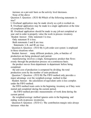 increase on a per-unit basis as the activity level decreases.
None of the above
Question 5. Question : (TCO B) Which of the following statements is
true?
I. Overhead application may be made slowly as a job is worked on.
II. Overhead application may be made in a single application at the time
of completion of the job.
III. Overhead application should be made to any job not completed at
year end in order to properly value the work in process inventory.
Student Answer: Only statement I is true.
Only statement II is true.
Both statements I and II are true.
Statements I, II, and III are true.
Question 6. Question : (TCO B) A job-order cost system is employed
in those situations when
Student Answer: many different products, jobs, or batches of
production are being produced each period.
manufacturing involves a single, homogeneous product that flows
evenly through the production process on a continuous basis.
the product moves from department to department before being
completed.
the unit cost of production is computed by dividing the total
production costs by the number of units produced.
Question 7. Question : (TCO B) The FIFO method only provides a
major advantage over the weighted-average method in that
Student Answer: the calculation of equivalent units is less complex
under the FIFO method.
the FIFO method treats units in the beginning inventory as if they were
started and completed during the current period.
the FIFO method provides measurements of work done during the
current period.
the weighted-average method ignores units in the beginning and
ending work-in-process inventories.
Question 8. Question : (TCO C) The contribution margin ratio always
increases when the
 