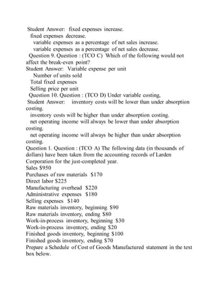 Student Answer: fixed expenses increase.
fixed expenses decrease.
variable expenses as a percentage of net sales increase.
variable expenses as a percentage of net sales decrease.
Question 9. Question : (TCO C) Which of the following would not
affect the break-even point?
Student Answer: Variable expense per unit
Number of units sold
Total fixed expenses
Selling price per unit
Question 10. Question : (TCO D) Under variable costing,
Student Answer: inventory costs will be lower than under absorption
costing.
inventory costs will be higher than under absorption costing.
net operating income will always be lower than under absorption
costing.
net operating income will always be higher than under absorption
costing.
Question 1. Question : (TCO A) The following data (in thousands of
dollars) have been taken from the accounting records of Larden
Corporation for the just-completed year.
Sales $950
Purchases of raw materials $170
Direct labor $225
Manufacturing overhead $220
Administrative expenses $180
Selling expenses $140
Raw materials inventory, beginning $90
Raw materials inventory, ending $80
Work-in-process inventory, beginning $30
Work-in-process inventory, ending $20
Finished goods inventory, beginning $100
Finished goods inventory, ending $70
Prepare a Schedule of Cost of Goods Manufactured statement in the text
box below.
 