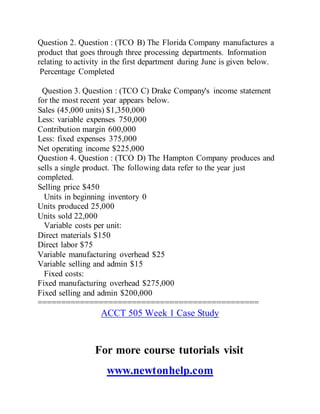 Question 2. Question : (TCO B) The Florida Company manufactures a
product that goes through three processing departments. Information
relating to activity in the first department during June is given below.
Percentage Completed
Question 3. Question : (TCO C) Drake Company's income statement
for the most recent year appears below.
Sales (45,000 units) $1,350,000
Less: variable expenses 750,000
Contribution margin 600,000
Less: fixed expenses 375,000
Net operating income $225,000
Question 4. Question : (TCO D) The Hampton Company produces and
sells a single product. The following data refer to the year just
completed.
Selling price $450
Units in beginning inventory 0
Units produced 25,000
Units sold 22,000
Variable costs per unit:
Direct materials $150
Direct labor $75
Variable manufacturing overhead $25
Variable selling and admin $15
Fixed costs:
Fixed manufacturing overhead $275,000
Fixed selling and admin $200,000
===============================================
ACCT 505 Week 1 Case Study
For more course tutorials visit
www.newtonhelp.com
 