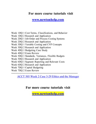 For more course tutorials visit
www.newtonhelp.com
Week 1DQ 1 Cost Terms, Classifications, and Behavior
Week 1DQ 2 Research and Application
Week 2DQ 1 Job Order and Process Costing Systems
Week 2DQ 2 Research and Application
Week 3DQ 1 Variable Costing and CVP Concepts
Week 3DQ 2 Research and Application
Week 4DQ 1 Budgeting Case Study
Week 4DQ 2 Exam Review
Week 5DQ 1 Standards, Variances, Flexible Budgets
Week 5DQ 2 Research and Application
Week 6DQ 1 Segment Reporting and Relevant Costs
Week 6DQ 2 Research and Application
Week 7DQ 1 Capital Budgeting
Week 7DQ 2 Exam Review
===============================================
ACCT 505 Week 2 Case 3-29 Ethics and the Manager
For more course tutorials visit
www.newtonhelp.com
 